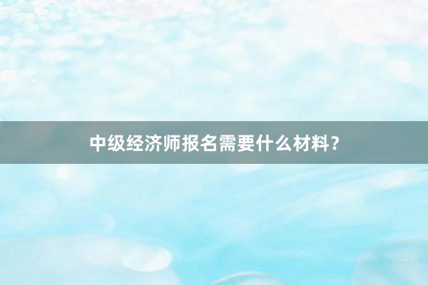 中级经济师报名需要什么材料？